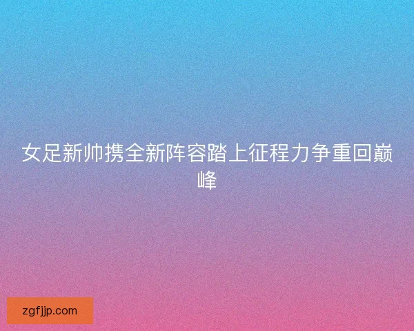 女足新帅携全新阵容踏上征程力争重回巅峰
